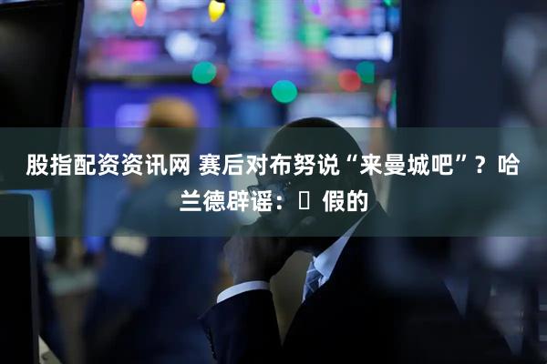 股指配资资讯网 赛后对布努说“来曼城吧”？哈兰德辟谣：❌假的