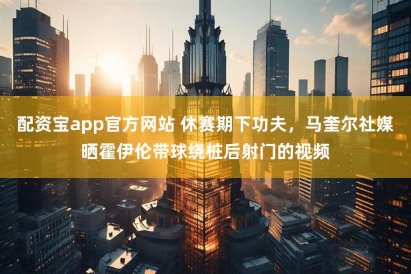 配资宝app官方网站 休赛期下功夫，马奎尔社媒晒霍伊伦带球绕桩后射门的视频