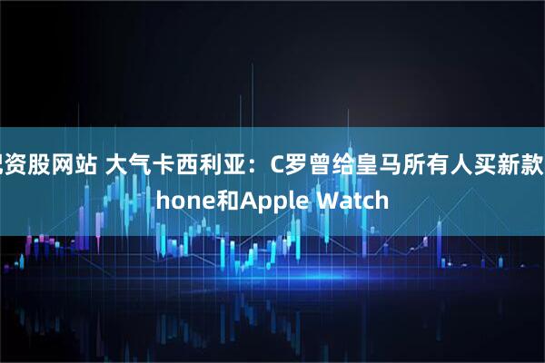 配资股网站 大气卡西利亚：C罗曾给皇马所有人买新款iPhone和Apple Watch