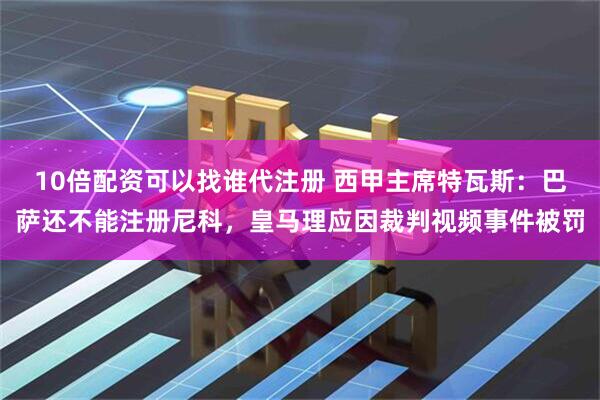 10倍配资可以找谁代注册 西甲主席特瓦斯：巴萨还不能注册尼科，皇马理应因裁判视频事件被罚
