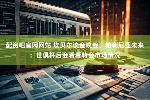 配资吧官网网站 埃贝尔谈金玟哉、帕利尼亚未来：世俱杯后会看看转会市场情况