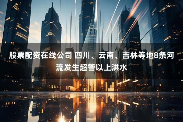 股票配资在线公司 四川、云南、吉林等地8条河流发生超警以上洪水