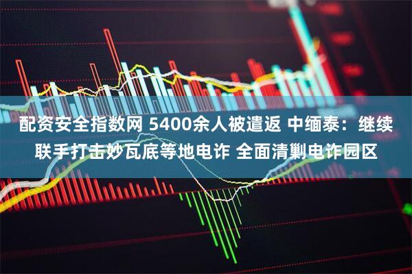配资安全指数网 5400余人被遣返 中缅泰：继续联手打击妙瓦底等地电诈 全面清剿电诈园区