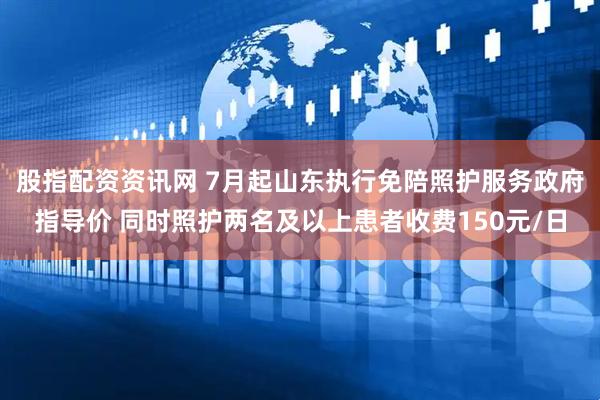 股指配资资讯网 7月起山东执行免陪照护服务政府指导价 同时照护两名及以上患者收费150元/日