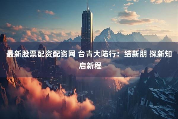最新股票配资配资网 台青大陆行：结新朋 探新知 启新程