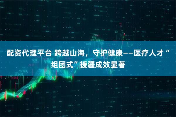 配资代理平台 跨越山海，守护健康——医疗人才“组团式”援疆成效显著