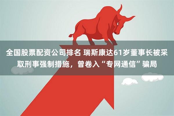 全国股票配资公司排名 瑞斯康达61岁董事长被采取刑事强制措施，曾卷入“专网通信”骗局