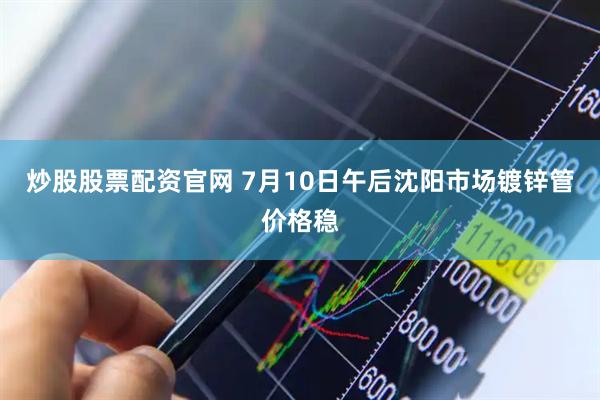 炒股股票配资官网 7月10日午后沈阳市场镀锌管价格稳