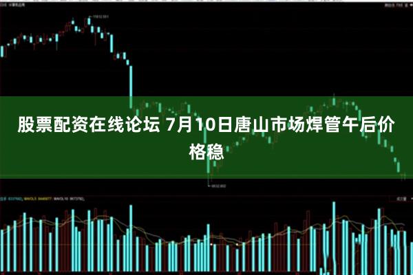 股票配资在线论坛 7月10日唐山市场焊管午后价格稳