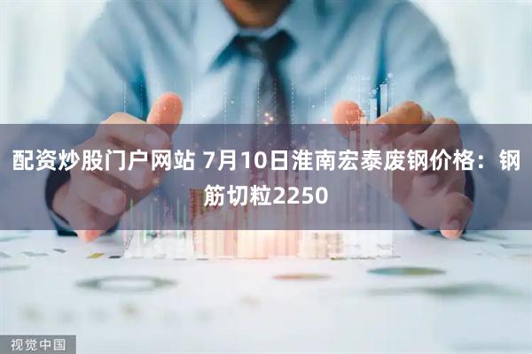 配资炒股门户网站 7月10日淮南宏泰废钢价格：钢筋切粒2250