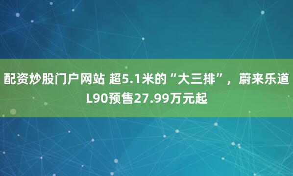 配资炒股门户网站 超5.1米的“大三排”，蔚来乐道L90预售27.99万元起