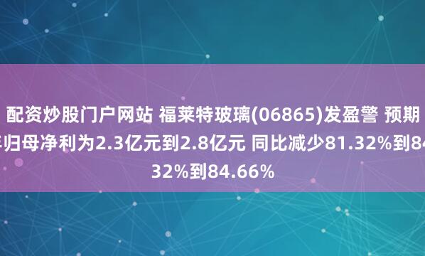 配资炒股门户网站 福莱特玻璃(06865)发盈警 预期上半年归母净利为2.3亿元到2.8亿元 同比减少81.32%到84.66%