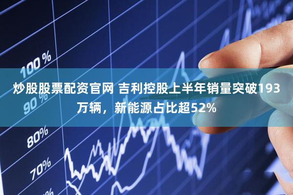 炒股股票配资官网 吉利控股上半年销量突破193万辆，新能源占比超52%