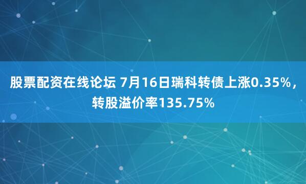 股票配资在线论坛 7月16日瑞科转债上涨0.35%，转股溢价率135.75%