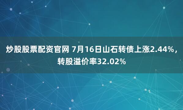 炒股股票配资官网 7月16日山石转债上涨2.44%，转股溢价率32.02%