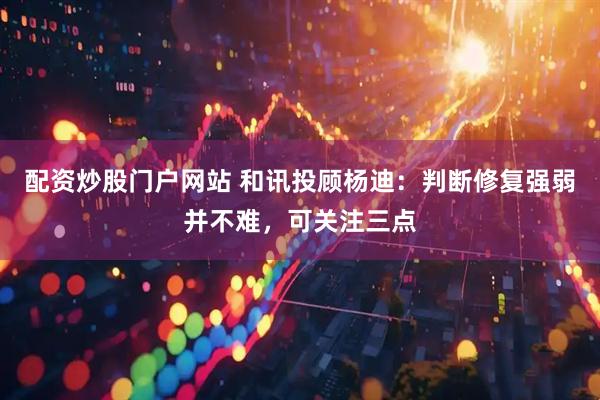 配资炒股门户网站 和讯投顾杨迪：判断修复强弱并不难，可关注三点