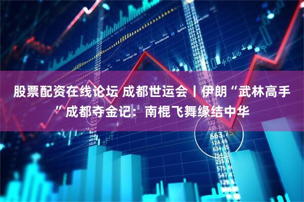 股票配资在线论坛 成都世运会丨伊朗“武林高手”成都夺金记：南棍飞舞缘结中华