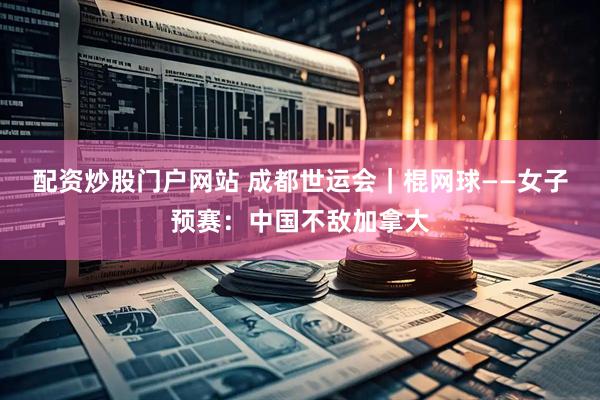 配资炒股门户网站 成都世运会｜棍网球——女子预赛：中国不敌加拿大
