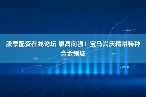 股票配资在线论坛 攀高向强！宝马兴庆精耕特种合金领域