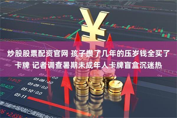 炒股股票配资官网 孩子攒了几年的压岁钱全买了卡牌 记者调查暑期未成年人卡牌盲盒沉迷热