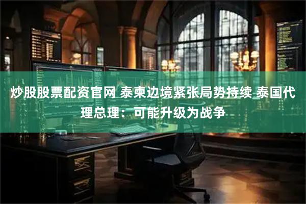 炒股股票配资官网 泰柬边境紧张局势持续 泰国代理总理:可能升级为战争