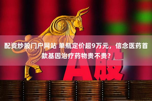 配资炒股门户网站 单瓶定价超9万元，信念医药首款基因治疗药物贵不贵？