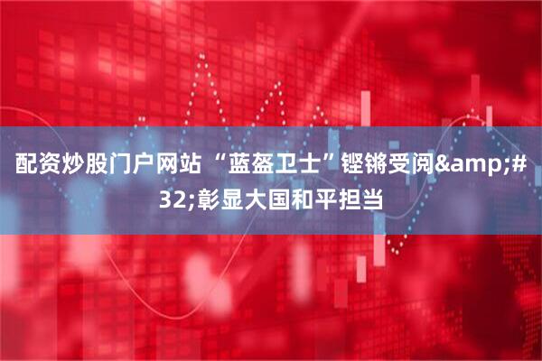 配资炒股门户网站 “蓝盔卫士”铿锵受阅 彰显大国和平担当
