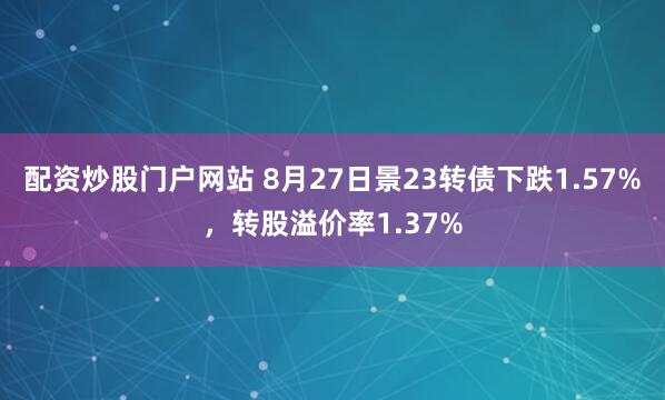 配资炒股门户网站 8月27日景23转债下跌1.57%，转股溢价率1.37%
