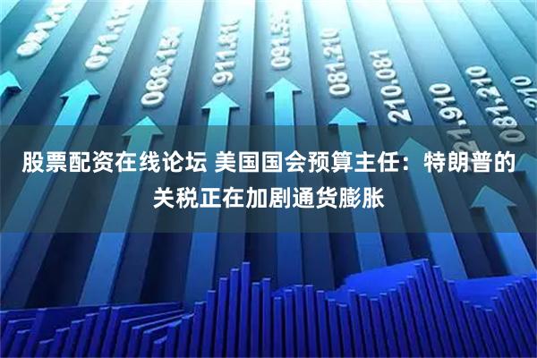 股票配资在线论坛 美国国会预算主任：特朗普的关税正在加剧通货膨胀
