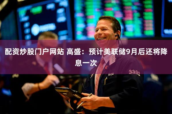 配资炒股门户网站 高盛：预计美联储9月后还将降息一次