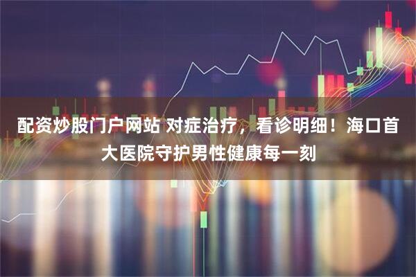 配资炒股门户网站 对症治疗，看诊明细！海口首大医院守护男性健康每一刻