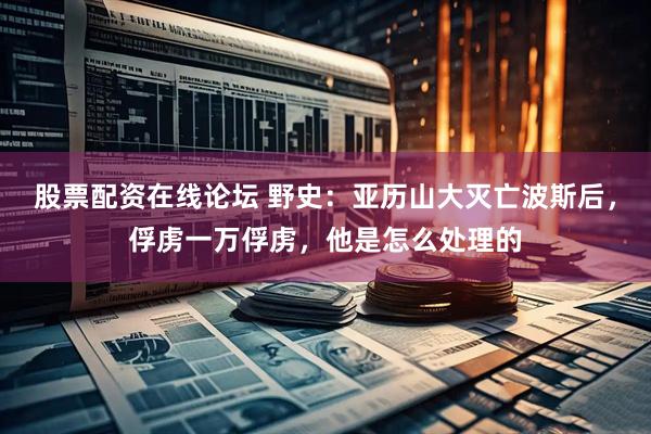 股票配资在线论坛 野史:亚历山大灭亡波斯后,俘虏一万俘虏,他是怎么处理的