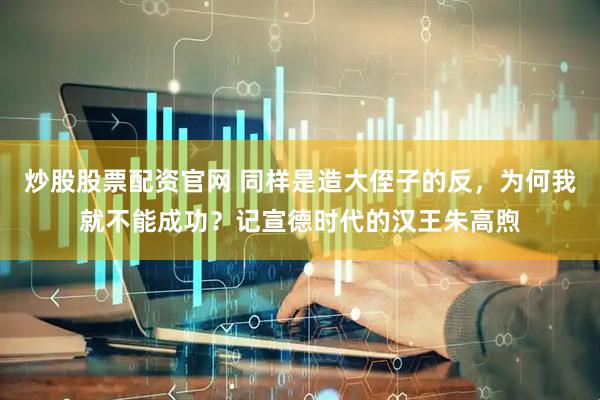 炒股股票配资官网 同样是造大侄子的反，为何我就不能成功？记宣德时代的汉王朱高煦