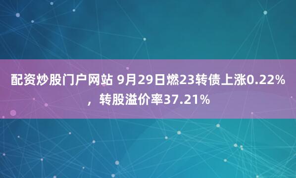配资炒股门户网站 9月29日燃23转债上涨0.22%，转股溢价率37.21%