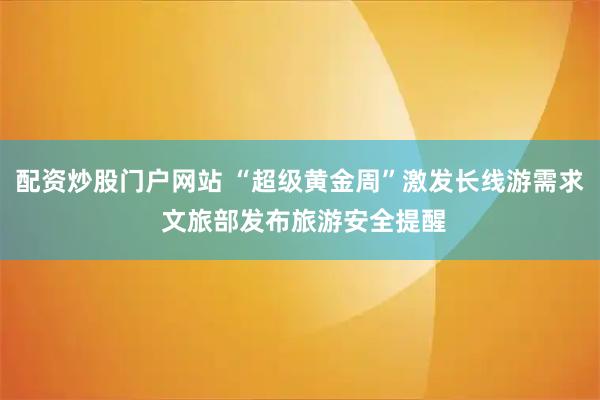 配资炒股门户网站 “超级黄金周”激发长线游需求 文旅部发布旅游安全提醒