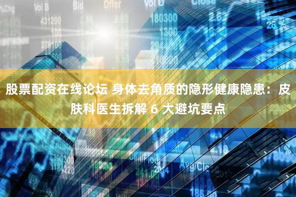 股票配资在线论坛 身体去角质的隐形健康隐患:皮肤科医生拆解 6 大避坑要点