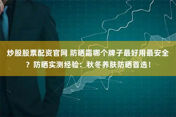 炒股股票配资官网 防晒霜哪个牌子最好用最安全？防晒实测经验：秋冬养肤防晒首选！