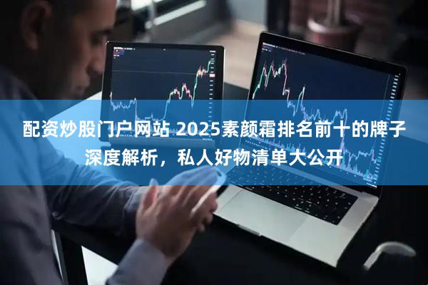 配资炒股门户网站 2025素颜霜排名前十的牌子深度解析，私人好物清单大公开