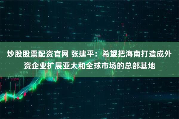 炒股股票配资官网 张建平：希望把海南打造成外资企业扩展亚太和全球市场的总部基地
