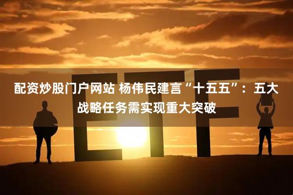 配资炒股门户网站 杨伟民建言“十五五”：五大战略任务需实现重大突破
