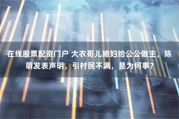 在线股票配资门户 大衣哥儿媳妇给公公做主，陈萌发表声明，引村民不满，是为何事？