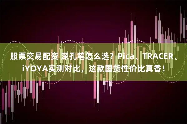 股票交易配资 深孔笔怎么选？Pica、TRACER、iYOYA实测对比，这款国货性价比真香！