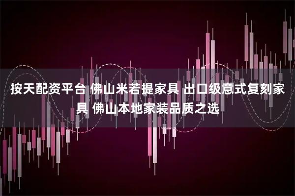 按天配资平台 佛山米若提家具 出口级意式复刻家具 佛山本地家装品质之选