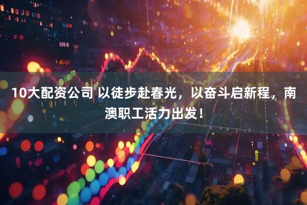 10大配资公司 以徒步赴春光，以奋斗启新程，南澳职工活力出发！