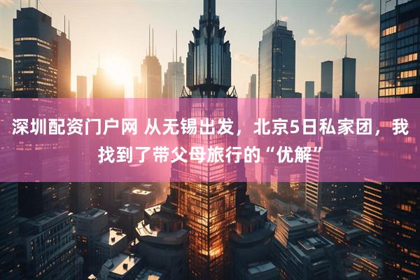 深圳配资门户网 从无锡出发，北京5日私家团，我找到了带父母旅行的“优解”