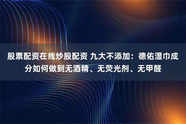 股票配资在线炒股配资 九大不添加：德佑湿巾成分如何做到无酒精、无荧光剂、无甲醛