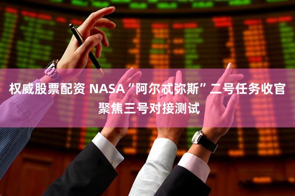 权威股票配资 NASA“阿尔忒弥斯”二号任务收官 聚焦三号对接测试