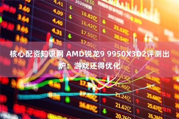 核心配资知识网 AMD锐龙9 9950X3D2评测出炉：游戏还得优化