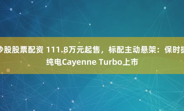 炒股股票配资 111.8万元起售，标配主动悬架：保时捷纯电Cayenne Turbo上市