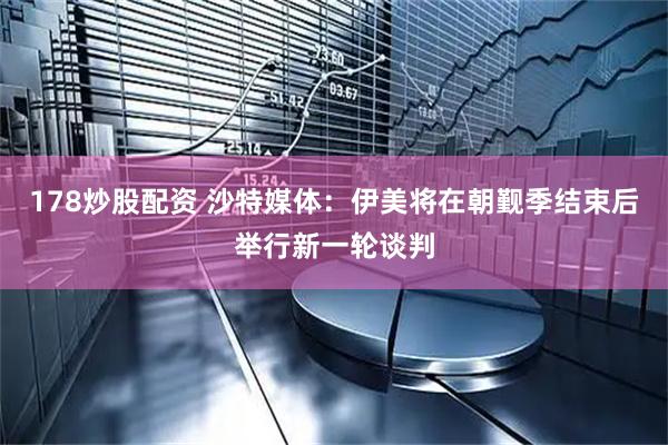178炒股配资 沙特媒体：伊美将在朝觐季结束后举行新一轮谈判